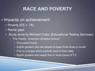 Impacts on achievement
 Poverty (ES = .76)
 Racial gaps
 Study done by Richard Coley (Educational Testing Services)
 “The Family: America’s Smallest School”
 One parent home
 Eighth graders who are absent at least three times a month
 Five or younger who's parents read to them daily
 Eighth graders who watch five or more hours of T.V.
 