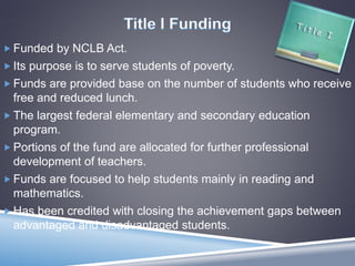  Funded by NCLB Act.
 Its purpose is to serve students of poverty.
 Funds are provided base on the number of students who receive
free and reduced lunch.
 The largest federal elementary and secondary education
program.
 Portions of the fund are allocated for further professional
development of teachers.
 Funds are focused to help students mainly in reading and
mathematics.
 Has been credited with closing the achievement gaps between
advantaged and disadvantaged students.
 