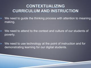  We need to guide the thinking process with attention to meaning
making.
 We need to attend to the context and culture of our students of
poverty.
 We need to use technology at the point of instruction and for
demonstrating learning for our digital students.
 