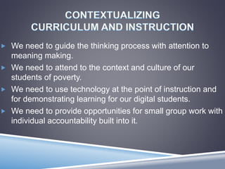  We need to guide the thinking process with attention to
meaning making.
 We need to attend to the context and culture of our
students of poverty.
 We need to use technology at the point of instruction and
for demonstrating learning for our digital students.
 We need to provide opportunities for small group work with
individual accountability built into it.
 
