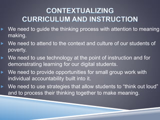  We need to guide the thinking process with attention to meaning
making.
 We need to attend to the context and culture of our students of
poverty.
 We need to use technology at the point of instruction and for
demonstrating learning for our digital students.
 We need to provide opportunities for small group work with
individual accountability built into it.
 We need to use strategies that allow students to “think out loud”
and to process their thinking together to make meaning.
 