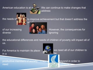 American education is at a We can continue to make changes that
address
the needs of to improve achievement but that doesn’t address the
needs
of our increasing
diverse
However, the consequences for
ignoring
the educational differences and needs of children of poverty will impact all of
us.
For America to maintain its place
in a
we need all of our children to
be
productive members of society. They
need
beyond in order to
compete.
 