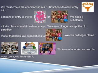 We must create the conditions in our K-12 schools to allow entry
into
a means of entry to the to for
middle class to sustain a democracy. We can no longer accept the old
paradigm
model that holds low expectations for
We need a
substantial
We can no longer blame
We know what works; we need the
moral courage to implement it.
 