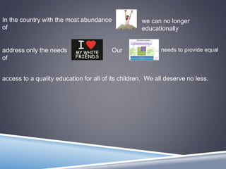 In the country with the most abundance
of
we can no longer
educationally
address only the needs
of
Our needs to provide equal
access to a quality education for all of its children. We all deserve no less.
 