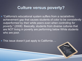  “California's educational system suffers from a racial/ethnic
achievement gap that causes students of color to be consistently
outperformed by their white peers even when controlling for
poverty.” (2008) Basically, students from diverse cultures that
are NOT living in poverty are performing below White students
who are poor.
 This issue doesn’t just apply to California….
 