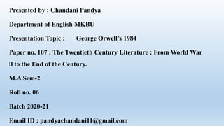 Presented by : Chandani Pandya
Department of English MKBU
Presentation Topic : George Orwell’s 1984
Paper no. 107 : The Twentieth Century Literature : From World War
ll to the End of the Century.
M.A Sem-2
Roll no. 06
Batch 2020-21
Email ID : pandyachandani11@gmail.com
 