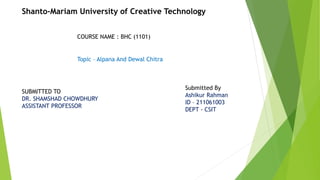 Shanto-Mariam University of Creative Technology
COURSE NAME : BHC (1101)
SUBMITTED TO
DR. SHAMSHAD CHOWDHURY
ASSISTANT PROFESSOR
Submitted By
Ashikur Rahman
ID – 211061003
DEPT - CSIT
Topic – Alpana And Dewal Chitra
 
