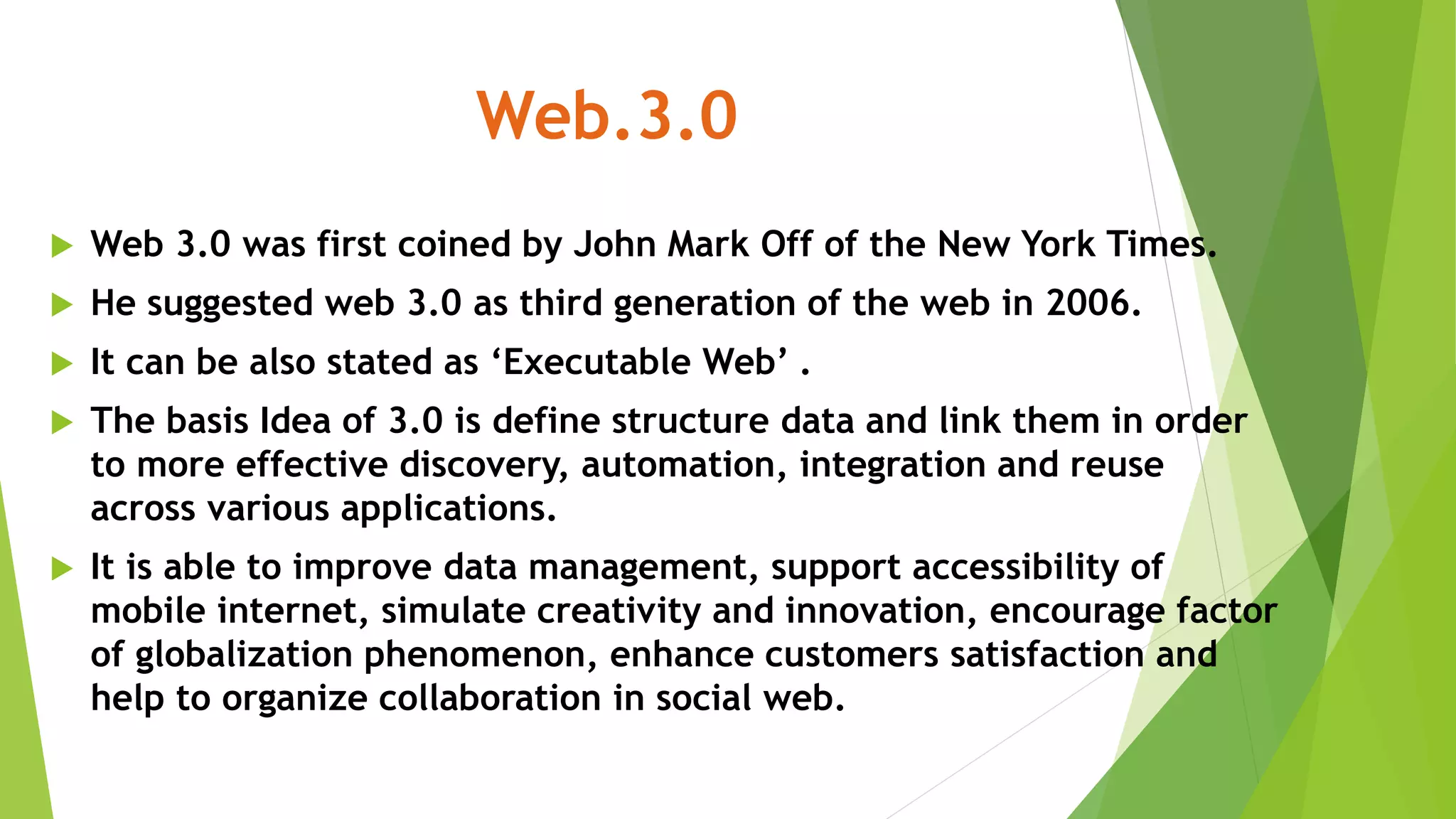 Web.3.0
 Web 3.0 was first coined by John Mark Off of the New York Times.
 He suggested web 3.0 as third generation of the web in 2006.
 It can be also stated as ‘Executable Web’ .
 The basis Idea of 3.0 is define structure data and link them in order
to more effective discovery, automation, integration and reuse
across various applications.
 It is able to improve data management, support accessibility of
mobile internet, simulate creativity and innovation, encourage factor
of globalization phenomenon, enhance customers satisfaction and
help to organize collaboration in social web.
 