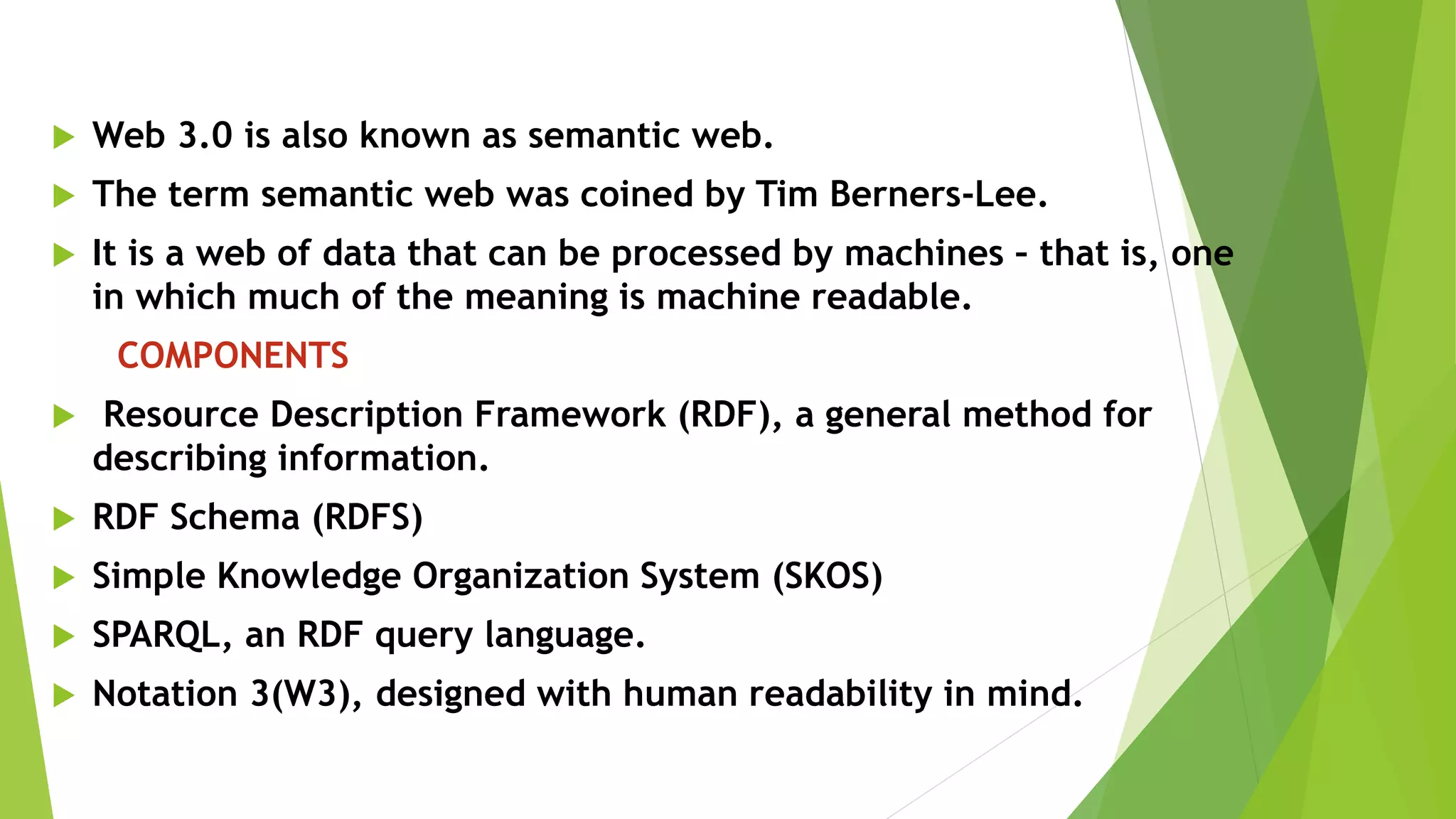  Web 3.0 is also known as semantic web.
 The term semantic web was coined by Tim Berners-Lee.
 It is a web of data that can be processed by machines – that is, one
in which much of the meaning is machine readable.
COMPONENTS
 Resource Description Framework (RDF), a general method for
describing information.
 RDF Schema (RDFS)
 Simple Knowledge Organization System (SKOS)
 SPARQL, an RDF query language.
 Notation 3(W3), designed with human readability in mind.
 