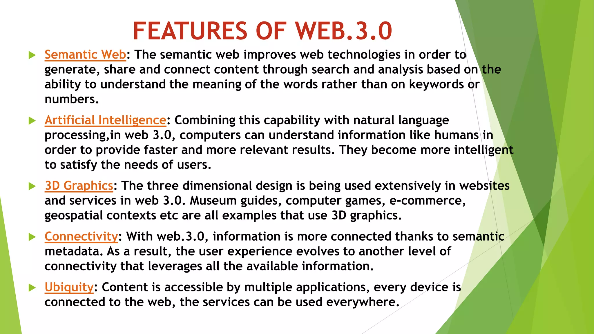 FEATURES OF WEB.3.0
 Semantic Web: The semantic web improves web technologies in order to
generate, share and connect content through search and analysis based on the
ability to understand the meaning of the words rather than on keywords or
numbers.
 Artificial Intelligence: Combining this capability with natural language
processing,in web 3.0, computers can understand information like humans in
order to provide faster and more relevant results. They become more intelligent
to satisfy the needs of users.
 3D Graphics: The three dimensional design is being used extensively in websites
and services in web 3.0. Museum guides, computer games, e-commerce,
geospatial contexts etc are all examples that use 3D graphics.
 Connectivity: With web.3.0, information is more connected thanks to semantic
metadata. As a result, the user experience evolves to another level of
connectivity that leverages all the available information.
 Ubiquity: Content is accessible by multiple applications, every device is
connected to the web, the services can be used everywhere.
 