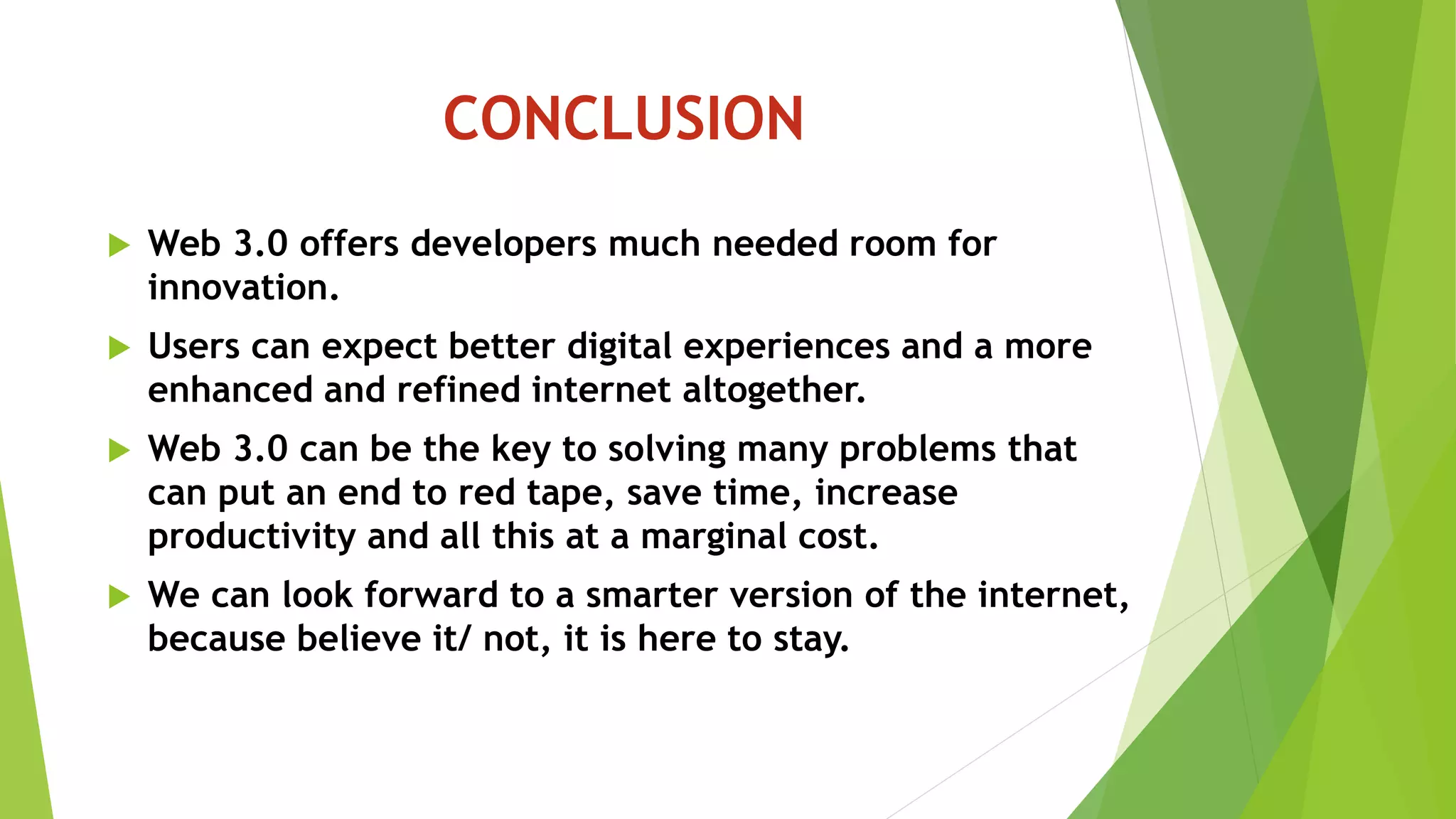 CONCLUSION
 Web 3.0 offers developers much needed room for
innovation.
 Users can expect better digital experiences and a more
enhanced and refined internet altogether.
 Web 3.0 can be the key to solving many problems that
can put an end to red tape, save time, increase
productivity and all this at a marginal cost.
 We can look forward to a smarter version of the internet,
because believe it/ not, it is here to stay.
 