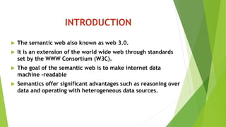 INTRODUCTION
 The semantic web also known as web 3.0.
 It is an extension of the world wide web through standards
set by the WWW Consortium (W3C).
 The goal of the semantic web is to make internet data
machine –readable
 Semantics offer significant advantages such as reasoning over
data and operating with heterogeneous data sources.
 