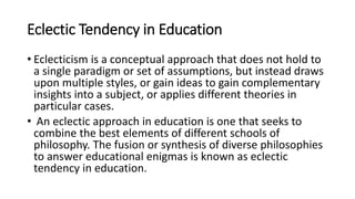 Eclectic Tendency in Education
• Eclecticism is a conceptual approach that does not hold to
a single paradigm or set of assumptions, but instead draws
upon multiple styles, or gain ideas to gain complementary
insights into a subject, or applies different theories in
particular cases.
• An eclectic approach in education is one that seeks to
combine the best elements of different schools of
philosophy. The fusion or synthesis of diverse philosophies
to answer educational enigmas is known as eclectic
tendency in education.
 