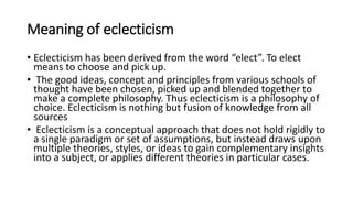 Meaning of eclecticism
• Eclecticism has been derived from the word “elect”. To elect
means to choose and pick up.
• The good ideas, concept and principles from various schools of
thought have been chosen, picked up and blended together to
make a complete philosophy. Thus eclecticism is a philosophy of
choice. Eclecticism is nothing but fusion of knowledge from all
sources
• Eclecticism is a conceptual approach that does not hold rigidly to
a single paradigm or set of assumptions, but instead draws upon
multiple theories, styles, or ideas to gain complementary insights
into a subject, or applies different theories in particular cases.
 