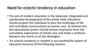 Need for eclectic tendency in education
• The aim of modern education is the balanced, integrated and
coordinated development of the whole child. Education
should prepare the individual to face the challenges of life
and contribute constructively to human race. To achieve this,
the educational system should receive inspiration from the
cumulative experiences of whole race and make a synthesis
between the merits in all the ideologies.
• An eclectic tendency in needed in any worthwhile system of
education because of the following reasons:
 