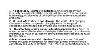 • 1. No philosophy is complete in itself: No single philosophy can
invariably be applied to all the educational situations. This necessitates
borrowing good elements of other philosophies to solve educational
problems.
• 2. It is not safe to stick to one ideology: The world is fast changing.
Educational values change with changing world. So any good
educational system should be dynamic and flexible in its outlook.
• 3. Quest for harmonizing various educational philosophies: Since the
main concern of all educational ideologies is the educand, it has become
imperative to make an agreement among different philosophies to reach
the goal safely.
• 4. Eclecticism ensures social cohesion: The synthesis and fusion of
diverse thoughts and practices for attaining a greater degree of social
consistency and unity in any field. This is more so in educational system.
 