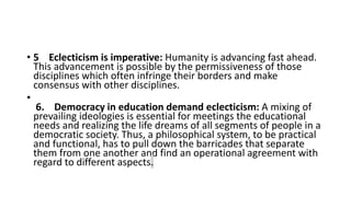 • 5 Eclecticism is imperative: Humanity is advancing fast ahead.
This advancement is possible by the permissiveness of those
disciplines which often infringe their borders and make
consensus with other disciplines.
•
6. Democracy in education demand eclecticism: A mixing of
prevailing ideologies is essential for meetings the educational
needs and realizing the life dreams of all segments of people in a
democratic society. Thus, a philosophical system, to be practical
and functional, has to pull down the barricades that separate
them from one another and find an operational agreement with
regard to different aspects.
 