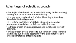 Advantages of eclectic approach
• This approach is broad and may include every kind of learning
activity and saves learner from monotony.
• It is more appropriate for Pre School learning but not less
beneficial in the class rooms.
• It is helpful in all kinds of skills in stimulating a creative
environment and gives confidence to the learners.
• In this approach children discovers and instill good ways of
learning.
• This approach gives a chance to our common sense to mould
and shape our method according to the circumstances and
available materials of teaching aids.
 