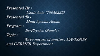 Presented By :
Uzair Aziz (70059225)
Presented To :
Mam Ayesha Abbas
Program :
Bs-Physics (Sem-V)
Topic :
Wave nature of matter , DAVISSON
and GERMER Experiment
 