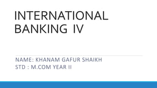 INTERNATIONAL
BANKING IV
NAME: KHANAM GAFUR SHAIKH
STD : M.COM YEAR II
 