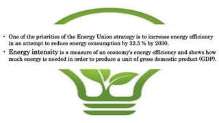 • One of the priorities of the Energy Union strategy is to increase energy efficiency
in an attempt to reduce energy consumption by 32.5 % by 2030.
• Energy intensity is a measure of an economy’s energy efficiency and shows how
much energy is needed in order to produce a unit of gross domestic product (GDP).
 