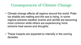 Consequences of Climate Change
• Climate change affects all regions around the world. Polar
ice shields are melting and the sea is rising. In some
regions extreme weather events and rainfall are becoming
more common while others are experiencing more
extreme heat waves and droughts.
• These impacts are expected to intensify in the coming
decades.
 