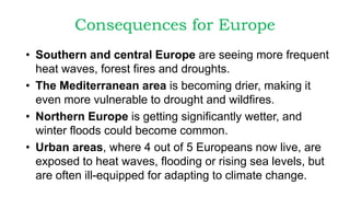 Consequences for Europe
• Southern and central Europe are seeing more frequent
heat waves, forest fires and droughts.
• The Mediterranean area is becoming drier, making it
even more vulnerable to drought and wildfires.
• Northern Europe is getting significantly wetter, and
winter floods could become common.
• Urban areas, where 4 out of 5 Europeans now live, are
exposed to heat waves, flooding or rising sea levels, but
are often ill-equipped for adapting to climate change.
 