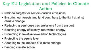 Key EU Legislation and Policies in Climate
Action
• National targets for sectors outside emissions
• Ensuring our forests and land contribute to the fight against
climate change
• Reducing greenhouse gas emissions from transport
• Boosting energy efficiency, renewable energy
• Promoting innovative low-carbon technologies
• Protecting the ozone layer
• Adapting to the impacts of climate change
• Funding climate action
 