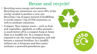 Reuse and recycle!
• Recycling saves energy and emissions.
Recycling one aluminium can saves 90% of the
energy needed to produce a new one.
Recycling 1 kg of paper instead of landfilling
it avoids almost 1 kg of CO2 emissions, as
well as methane emissions.
• Compost. Your organic waste – such as fruit
and vegetables, eggshells or coffee grounds –
is much better off in a compost heap at home
than in a landfill site. In a compost heap,
exposed to air, the waste decomposes and will
become a natural fertiliser. In a landfill,
without air, it ferments and then emits
methane, a powerful greenhouse gas.
 