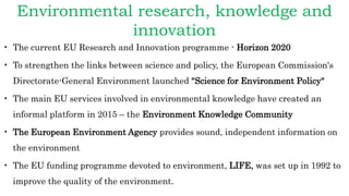 Environmental research, knowledge and
innovation
• The current EU Research and Innovation programme - Horizon 2020
• To strengthen the links between science and policy, the European Commission's
Directorate-General Environment launched "Science for Environment Policy"
• The main EU services involved in environmental knowledge have created an
informal platform in 2015 – the Environment Knowledge Community
• The European Environment Agency provides sound, independent information on
the environment
• The EU funding programme devoted to environment, LIFE, was set up in 1992 to
improve the quality of the environment.
 