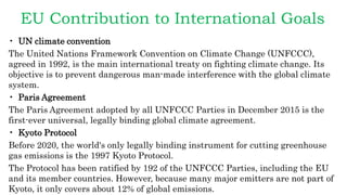 EU Contribution to International Goals
• UN climate convention
The United Nations Framework Convention on Climate Change (UNFCCC),
agreed in 1992, is the main international treaty on fighting climate change. Its
objective is to prevent dangerous man-made interference with the global climate
system.
• Paris Agreement
The Paris Agreement adopted by all UNFCCC Parties in December 2015 is the
first-ever universal, legally binding global climate agreement.
• Kyoto Protocol
Before 2020, the world's only legally binding instrument for cutting greenhouse
gas emissions is the 1997 Kyoto Protocol.
The Protocol has been ratified by 192 of the UNFCCC Parties, including the EU
and its member countries. However, because many major emitters are not part of
Kyoto, it only covers about 12% of global emissions.
 