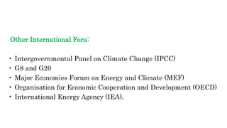 Other International Fora:
• Intergovernmental Panel on Climate Change (IPCC)
• G8 and G20
• Major Economies Forum on Energy and Climate (MEF)
• Organisation for Economic Cooperation and Development (OECD)
• International Energy Agency (IEA).
 
