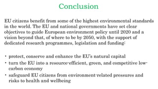 Conclusion
EU citizens benefit from some of the highest environmental standards
in the world. The EU and national governments have set clear
objectives to guide European environment policy until 2020 and a
vision beyond that, of where to be by 2050, with the support of
dedicated research programmes, legislation and funding:
• protect, conserve and enhance the EU’s natural capital
• turn the EU into a resource-efficient, green, and competitive low-
carbon economy
• safeguard EU citizens from environment-related pressures and
risks to health and wellbeing
 