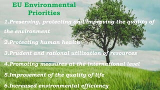 EU Environmental
Priorities
1.Preserving, protecting and improving the quality of
the environment
2.Protecting human health
3.Prudent and rational utilization of resources
4.Promoting measures at the international level
5.Improvement of the quality of life
6.Increased environmental efficiency
 