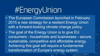 • The European Commission launched in February
2015 a new strategy for a resilient Energy Union
with a forward-looking climate change policy.
• The goal of the Energy Union is to give EU
consumers - households and businesses - secure,
sustainable, competitive and affordable energy.
Achieving this goal will require a fundamental
transformation of Europe's energy system.
 