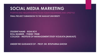 SOCIAL MEDIA MARKETING
STUDENT NAME - RISHI ROY
ROLL NUMBER - 194050 19028
COLLEGE - INSTITUTE OF MANAGEMENT STUDY KOLKATA (MAKAUT)
UNDER THE GUIDANCE OF - PROF: DR. RITUPARNA GHOSH
POSITIVE AND NEGATIVE EFFECTS ON TODAYS BUSINESSES AND LIFESTYLE
FINAL PROJECT SUBMISSION TO THE MAKAUT UNIVERSITY
 