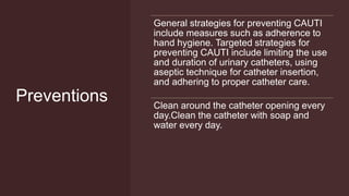 Preventions
General strategies for preventing CAUTI
include measures such as adherence to
hand hygiene. Targeted strategies for
preventing CAUTI include limiting the use
and duration of urinary catheters, using
aseptic technique for catheter insertion,
and adhering to proper catheter care.
Clean around the catheter opening every
day.Clean the catheter with soap and
water every day.
 