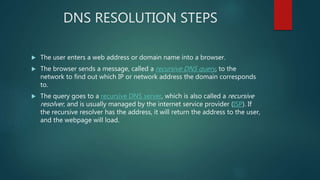 DNS RESOLUTION STEPS
 The user enters a web address or domain name into a browser.
 The browser sends a message, called a recursive DNS query, to the
network to find out which IP or network address the domain corresponds
to.
 The query goes to a recursive DNS server, which is also called a recursive
resolver, and is usually managed by the internet service provider (ISP). If
the recursive resolver has the address, it will return the address to the user,
and the webpage will load.
 