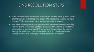 DNS RESOLUTION STEPS
 If the recursive DNS server does not have an answer, it will query a series
of other servers in the following order: DNS root name servers, top-level
domain (TLD) name servers and authoritative name servers.
 The three server types work together and continue redirecting until they
retrieve a DNS record that contains the queried IP address. It sends this
information to the recursive DNS server, and the webpage the user is
looking for loads. DNS root name servers and TLD servers primarily
redirect queries and rarely provide the resolution themselves.
 
