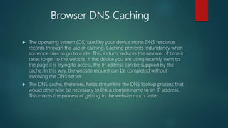 Browser DNS Caching
 The operating system (OS) used by your device stores DNS resource
records through the use of caching. Caching prevents redundancy when
someone tries to go to a site. This, in turn, reduces the amount of time it
takes to get to the website. If the device you are using recently went to
the page it is trying to access, the IP address can be supplied by the
cache. In this way, the website request can be completed without
involving the DNS server.
 The DNS cache, therefore, helps streamline the DNS lookup process that
would otherwise be necessary to link a domain name to an IP address.
This makes the process of getting to the website much faster.
 