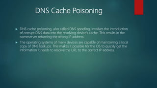 DNS Cache Poisoning
 DNS cache poisoning, also called DNS spoofing, involves the introduction
of corrupt DNS data into the resolving device’s cache. This results in the
nameserver returning the wrong IP address.
 The operating systems of many devices are capable of maintaining a local
copy of DNS lookups. This makes it possible for the OS to quickly get the
information it needs to resolve the URL to the correct IP address.
 