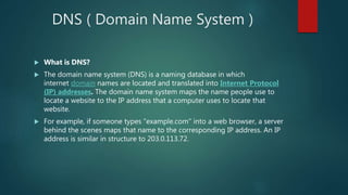 DNS ( Domain Name System )
 What is DNS?
 The domain name system (DNS) is a naming database in which
internet domain names are located and translated into Internet Protocol
(IP) addresses. The domain name system maps the name people use to
locate a website to the IP address that a computer uses to locate that
website.
 For example, if someone types "example.com" into a web browser, a server
behind the scenes maps that name to the corresponding IP address. An IP
address is similar in structure to 203.0.113.72.
 
