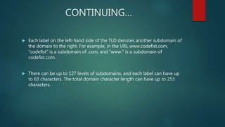 CONTINUING…
 Each label on the left-hand side of the TLD denotes another subdomain of
the domain to the right. For example, in the URL www.codefist.com,
“codefist" is a subdomain of .com, and "www." is a subdomain of
codefist.com.
 There can be up to 127 levels of subdomains, and each label can have up
to 63 characters. The total domain character length can have up to 253
characters.
 