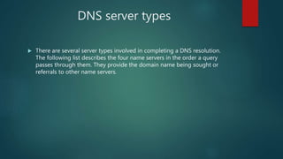 DNS server types
 There are several server types involved in completing a DNS resolution.
The following list describes the four name servers in the order a query
passes through them. They provide the domain name being sought or
referrals to other name servers.
 