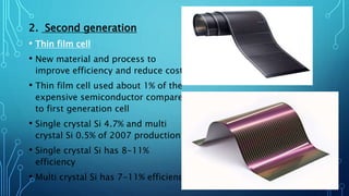2. Second generation
• Thin film cell
• New material and process to
improve efficiency and reduce cost
• Thin film cell used about 1% of the
expensive semiconductor compare
to first generation cell
• Single crystal Si 4.7% and multi
crystal Si 0.5% of 2007 production
• Single crystal Si has 8-11%
efficiency
• Multi crystal Si has 7-11% efficiency
 