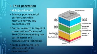 3. Third generation
• Multi junction cell
• Enhance poor electrical
performance while
maintaining very low
production cost
• Current research is targetint
conversation efficiency of
30-60% while retaining low
cost material and
manufacturing techniques
• multi-junction cell 30%
efficiency (40-43%
demonstrated
 