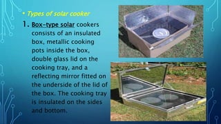 • Types of solar cooker
1. Box-type solar cookers
consists of an insulated
box, metallic cooking
pots inside the box,
double glass lid on the
cooking tray, and a
reflecting mirror fitted on
the underside of the lid of
the box. The cooking tray
is insulated on the sides
and bottom.
 