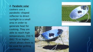 2. Parabolic solar
cookers use a
parabolic-shaped
reflector to direct
sunlight to a small
area in order to
generate heat for
cooking. They are
able to reach high
temperatures, 350 °C
(662 °F) or higher,
which allows them to
be used for grilling
and frying.
 