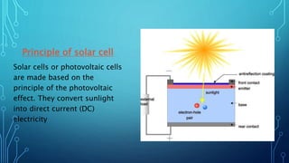 Principle of solar cell
Solar cells or photovoltaic cells
are made based on the
principle of the photovoltaic
effect. They convert sunlight
into direct current (DC)
electricity
 