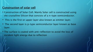 Construction of solar cell
• Construction of Solar Cell. Mainly Solar cell is constructed using
the crystalline Silicon that consists of a n-type semiconductor.
• This is the first or upper layer also known as emitter layer.
• The second layer is p-type semiconductor layer known as base
layer.
• The surface is coated with anti-reflection to avoid the loss of
incident light energy due to reflection
 